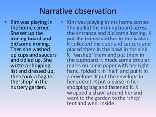 Narrative observation
• Kim was playing in
the home corner.
She set up the
ironing board and
did some ironing.
Then she washed
up cups and saucers
and tidied up. She
wrote a shopping
list and dressed up,
then took a bag to
the ‘shop’ in the
nursery garden.
• Kim was playing in the home corner.
She pulled the ironing board across
the entrance and did some ironing. K
put the ironed clothes in the basket.
K collected the cups and saucers and
placed them in the bowl in the sink.
K ‘washed’ them and put them in
the cupboard. K made some circular
marks on some paper with her right
hand, folded it in ‘half’ and put it in
a envelope. K put the envelope in
her pocket. K put a purse in her
shopping bag and fastened it. K
wrapped a shawl around her and
went to the garden to the ‘shop’
tent and went inside.
 