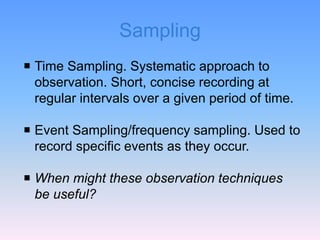 Sampling
 Time Sampling. Systematic approach to
observation. Short, concise recording at
regular intervals over a given period of time.
 Event Sampling/frequency sampling. Used to
record specific events as they occur.
 When might these observation techniques
be useful?
 