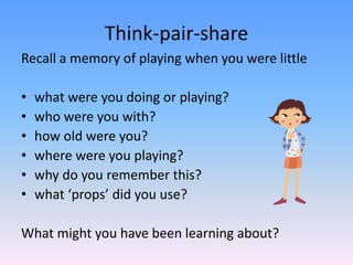 Think-pair-share
Recall a memory of playing when you were little
• what were you doing or playing?
• who were you with?
• how old were you?
• where were you playing?
• why do you remember this?
• what ‘props’ did you use?
What might you have been learning about?
 
