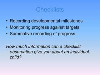 Checklists
• Recording developmental milestones
• Monitoring progress against targets
• Summative recording of progress
How much information can a checklist
observation give you about an individual
child?
 