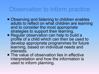 Observation to inform practice
 Observing and listening to children enables
adults to reflect on what children are learning
and to consider the most appropriate
strategies to support their learning.
 Regular observation can help to build a
profile of a child which can then be used to
develop appropriate programmes for future
learning, based on individual needs and
interests.
 The value of observation lies in effective
interpretation and how the information is
used to inform planning.
 