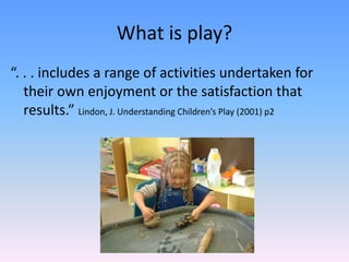 What is play?
“. . . includes a range of activities undertaken for
their own enjoyment or the satisfaction that
results.” Lindon, J. Understanding Children’s Play (2001) p2
 