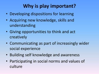 Why is play important?
• Developing dispositions for learning
• Acquiring new knowledge, skills and
understanding
• Giving opportunities to think and act
creatively
• Communicating as part of increasingly wider
social experience
• Building self knowledge and awareness
• Participating in social norms and values of
culture
 