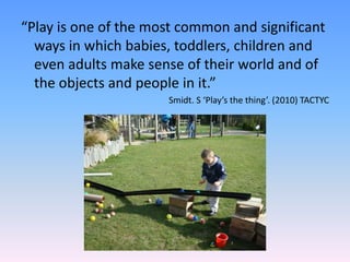 “Play is one of the most common and significant
ways in which babies, toddlers, children and
even adults make sense of their world and of
the objects and people in it.”
Smidt. S ‘Play’s the thing’. (2010) TACTYC
 