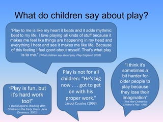 What do children say about play?
“Play to me is like my heart it beats and it adds rhythmic
beat to my life. I love playing all kinds of stuff because it
makes me feel like things are happening in my head and
everything I hear and see it makes me like life. Because
of this feeling I feel good about myself. That’s what play
is to me.” (What children say about play. Play England. 2008)
“I think it’s
sometimes a
bit harder for
older people to
play because
they lose their
imagination”
(The New Charter for
Children’s Play. 1998)
“Play is fun, but
it’s hard work
too!”
( Daniel aged 6. Working With
Children in the Early Years. Jane
Devereux. 2003)
Play is not for all
children: “He’s big
now . . . got to get
on with his
proper work.”
Jacqui Cousins (1999)
 