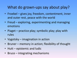 What do grown-ups say about play?
• Froebel – gives joy, freedom, contentment, inner
and outer rest, peace with the world
• Freud – exploring, experimenting and managing
emotions
• Piaget – practice play; symbolic play; play with
rules
• Vygotsky – imagination in action
• Bruner – memory in action; flexibility of thought
• Hutt – epistemic and ludic
• Bruce – integrating mechanisms
 