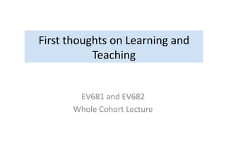 First	
  thoughts	
  on	
  Learning	
  and	
  
Teaching	
  
EV681	
  and	
  EV682	
  
Whole	
  Cohort	
  Lecture	
  
 