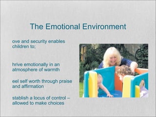 The Emotional Environment
ove and security enables
children to;
hrive emotionally in an
atmosphere of warmth
eel self worth through praise
and affirmation
stablish a locus of control –
allowed to make choices
 