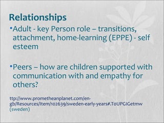 Relationships
•Adult - key Person role – transitions,
attachment, home-learning (EPPE) - self
esteem
•Peers – how are children supported with
communication with and empathy for
others?
ttp://www.prometheanplanet.com/en-
gb/Resources/Item/102639/sweden-early-years#.T0UPGIGetmw
(sweden)
 