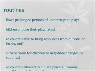 routines
llows prolonged periods of uninterrupted play?
hildren choose their playmates?
re children able to bring resources from outside in?
inside, out?
s there room for children to negotiate changes to
routines?
re children allowed to initiate play?- autonomy,
 