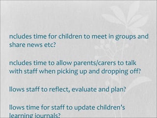 ncludes time for children to meet in groups and
share news etc?
ncludes time to allow parents/carers to talk
with staff when picking up and dropping off?
llows staff to reflect, evaluate and plan?
llows time for staff to update children’s
learning journals?
 