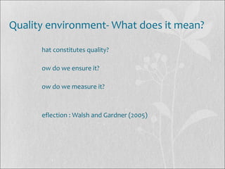 Quality environment- What does it mean?
hat constitutes quality?
ow do we ensure it?
ow do we measure it?
eflection : Walsh and Gardner (2005)
 