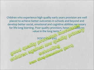 Children who experience high quality early years provision are well
placed to achieve better outcomes in schools and beyond and
develop better social, emotional and cognitive abilities necessary
for life-long learning. Poor quality provision, however, adds no
value in the long term.”
DCSF EYQISP p.6)
 