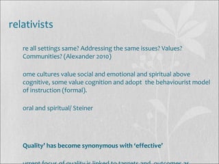 relativists
re all settings same? Addressing the same issues? Values?
Communities? (Alexander 2010)
ome cultures value social and emotional and spiritual above
cognitive, some value cognition and adopt the behaviourist model
of instruction (formal).
oral and spiritual/ Steiner
Quality’ has become synonymous with ‘effective’
 