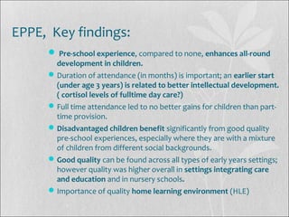 EPPE, Key findings:
 Pre-school experience, compared to none, enhances all-round
development in children.
Duration of attendance (in months) is important; an earlier start
(under age 3 years) is related to better intellectual development.
( cortisol levels of fulltime day care?)
Full time attendance led to no better gains for children than part-
time provision.
Disadvantaged children benefit significantly from good quality
pre-school experiences, especially where they are with a mixture
of children from different social backgrounds.
Good quality can be found across all types of early years settings;
however quality was higher overall in settings integrating care
and education and in nursery schools.
Importance of quality home learning environment (HLE)
 