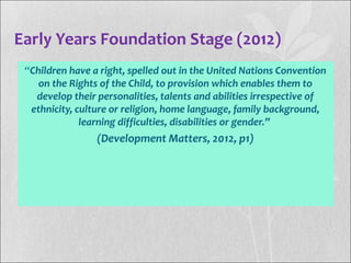 Early Years Foundation Stage (2012)
“Children have a right, spelled out in the United Nations Convention
on the Rights of the Child, to provision which enables them to
develop their personalities, talents and abilities irrespective of
ethnicity, culture or religion, home language, family background,
learning difficulties, disabilities or gender.”
(Development Matters, 2012, p1)
 