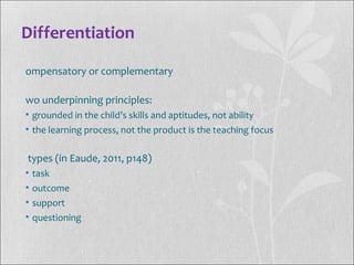 Differentiation
ompensatory or complementary
wo underpinning principles:
• grounded in the child’s skills and aptitudes, not ability
• the learning process, not the product is the teaching focus
types (in Eaude, 2011, p148)
• task
• outcome
• support
• questioning
 