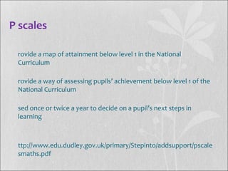 P scales
rovide a map of attainment below level 1 in the National
Curriculum
rovide a way of assessing pupils’ achievement below level 1 of the
National Curriculum
sed once or twice a year to decide on a pupil’s next steps in
learning
ttp://www.edu.dudley.gov.uk/primary/Stepinto/addsupport/pscale
smaths.pdf
 