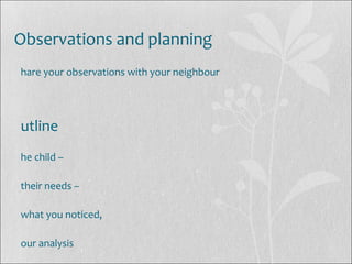 Observations and planning
hare your observations with your neighbour
utline
he child –
their needs –
what you noticed,
our analysis
 