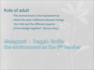 Role of adult
‘The environment is the mechanism by
which the early childhood educator brings
the child and the different aspects
of knowledge together’ (Bruce 2005)
 
