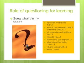 Role of questioning for learning
 Guess what’s in my
head?  how can we be sure
that...?
 what is the same and what
is different about...?
 is it ever/always true/false
that...?
 how do you...?
 how would you explain...?
 what does that tell us
about...?
 what is wrong with...?
 why is...true?
 