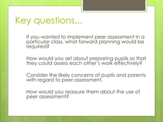 Key questions...
If you wanted to implement peer assessment in a
particular class, what forward planning would be
required?
How would you set about preparing pupils so that
they could assess each other’s work effectively?
Consider the likely concerns of pupils and parents
with regard to peer assessment.
How would you reassure them about the use of
peer assessment?
 