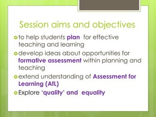 Session aims and objectives
to help students plan for effective
teaching and learning
develop ideas about opportunities for
formative assessment within planning and
teaching
extend understanding of Assessment for
Learning (AfL)
Explore ‘quality’ and equality
 