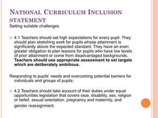 NATIONAL CURRICULUM INCLUSION
STATEMENT
Setting suitable challenges
 4.1 Teachers should set high expectations for every pupil. They
should plan stretching work for pupils whose attainment is
significantly above the expected standard. They have an even
greater obligation to plan lessons for pupils who have low levels
of prior attainment or come from disadvantaged backgrounds.
Teachers should use appropriate assessment to set targets
which are deliberately ambitious.
Responding to pupils’ needs and overcoming potential barriers for
individuals and groups of pupils:
 4.2 Teachers should take account of their duties under equal
opportunities legislation that covers race, disability, sex, religion
or belief, sexual orientation, pregnancy and maternity, and
gender reassignment.
 