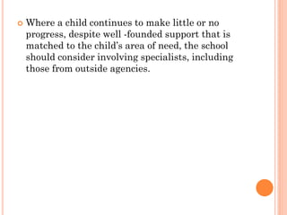  Where a child continues to make little or no
progress, despite well -founded support that is
matched to the child’s area of need, the school
should consider involving specialists, including
those from outside agencies.
 