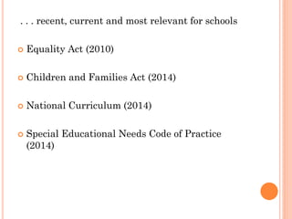 . . . recent, current and most relevant for schools
 Equality Act (2010)
 Children and Families Act (2014)
 National Curriculum (2014)
 Special Educational Needs Code of Practice
(2014)
 