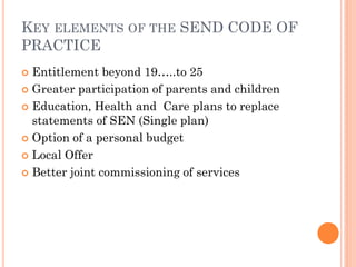 KEY ELEMENTS OF THE SEND CODE OF
PRACTICE
 Entitlement beyond 19…..to 25
 Greater participation of parents and children
 Education, Health and Care plans to replace
statements of SEN (Single plan)
 Option of a personal budget
 Local Offer
 Better joint commissioning of services
 