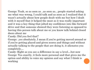 George: Yeah, so as soon as ..as soon as…people started asking
me what was wrong, I could talk and as soon as I realised that it
wasn’t actually about how people dealt with me but how I dealt
with it myself that it helped the most so it was really important
and it was a key thing that jolted my confidence into like forward
drive and that someone showed they were listening as opposed to
having this person talk about me or you know talk behind closed
doors about me
Candy: Did you feel that?
George: .yes absolutely, I mean if you’re getting moved around or
if you’re getting placed and given scores and things and without
actually talking to the people that are doing it, it alienates you
completely…
Candy: Right so you see a difference in say a level…but now
George: Yes exactly, it feels more personal and that gives me the
option and ability to voice my opinion and say what I think is
working
 