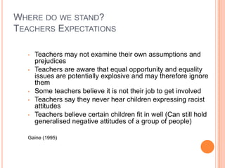 WHERE DO WE STAND?
TEACHERS EXPECTATIONS
•
•

•
•
•

Teachers may not examine their own assumptions and
prejudices
Teachers are aware that equal opportunity and equality
issues are potentially explosive and may therefore ignore
them
Some teachers believe it is not their job to get involved
Teachers say they never hear children expressing racist
attitudes
Teachers believe certain children fit in well (Can still hold
generalised negative attitudes of a group of people)

Gaine (1995)

 