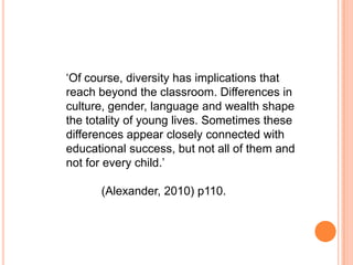 ‘Of course, diversity has implications that
reach beyond the classroom. Differences in
culture, gender, language and wealth shape
the totality of young lives. Sometimes these
differences appear closely connected with
educational success, but not all of them and
not for every child.’

(Alexander, 2010) p110.

 
