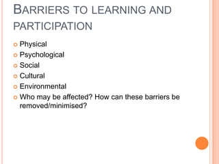 BARRIERS TO LEARNING AND
PARTICIPATION
Physical
 Psychological
 Social
 Cultural
 Environmental
 Who may be affected? How can these barriers be
removed/minimised?


 