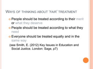 WAYS OF THINKING ABOUT ‘FAIR’ TREATMENT
People should be treated according to their merit
or what they deserve
 People should be treated according to what they
need
 Everyone should be treated equally and in the
same way


(see Smith, E. (2012) Key Issues in Education and
Social Justice. London: Sage, p7)

 