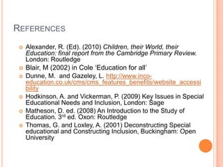 REFERENCES









Alexander, R. (Ed). (2010) Children, their World, their
Education: final report from the Cambridge Primary Review.
London: Routledge
Blair, M (2002) in Cole ‘Education for all’
Dunne, M. and Gazeley, L. http://www.incoeducation.co.uk/cms/cms_features_benefits/website_accessi
bility
Hodkinson, A. and Vickerman, P. (2009) Key Issues in Special
Educational Needs and Inclusion, London: Sage
Matheson, D. ed. (2008) An Introduction to the Study of
Education. 3rd ed. Oxon: Routledge
Thomas, G. and Loxley, A. (2001) Deconstructing Special
educational and Constructing Inclusion, Buckingham: Open
University

 