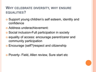 WHY CELEBRATE DIVERSITY, WHY ENSURE
EQUALITIES?
Support young children’s self esteem, identity and
confidence
 Address underachievement:
 Social inclusion-Full participation in society
 equality of access: encourage parent/carer and
community participation
 Encourage (self?)respect and citizenship




Poverty- Field, Allen review, Sure start etc

 