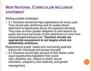 NEW NATIONAL CURRICULUM INCLUSION
STATEMENT
Setting suitable challenges
 4.1 Teachers should set high expectations for every pupil.
They should plan stretching work for pupils whose
attainment is significantly above the expected standard.
They have an even greater obligation to plan lessons for
pupils who have low levels of prior attainment or come from
disadvantaged backgrounds. Teachers should use
appropriate assessment to set targets which are
deliberately ambitious.
Responding to pupils’ needs and overcoming potential
barriers for individuals and groups of pupils
 4.2 Teachers should take account of their duties under
equal opportunities legislation that covers
race, disability, sex, religion or belief, sexual
orientation, pregnancy and maternity, and gender
reassignment.

 