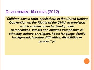 DEVELOPMENT MATTERS (2012)
“Children have a right, spelled out in the United Nations
Convention on the Rights of the Child, to provision
which enables them to develop their
personalities, talents and abilities irrespective of
ethnicity, culture or religion, home language, family
background, learning difficulties, disabilities or
gender.” p1

 
