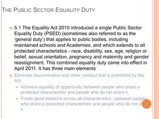 THE PUBLIC SECTOR EQUALITY DUTY


5.1 The Equality Act 2010 introduced a single Public Sector
Equality Duty (PSED) (sometimes also referred to as the
‘general duty’) that applies to public bodies, including
maintained schools and Academies, and which extends to all
protected characteristics - race, disability, sex, age, religion or
belief, sexual orientation, pregnancy and maternity and gender
reassignment. This combined equality duty came into effect in
April 2011. It has three main elements



Eliminate discrimination and other conduct that is prohibited by the
Act,
 Advance equality of opportunity between people who share a
protected characteristic and people who do not share it,
 Foster good relations across all characteristics - between people
who share a protected characteristic and people who do not share
it.

 