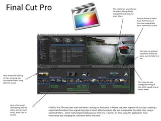 Final Cut Pro
Here shows the layering
of clips, meaning you
can overlap them, along
with the sound.
Final Cut Pro; This was own main tool when creating our final piece. It helped use piece together all our clips, creating a
major transformation from original long clips to short, effective pieces. We also manipulated the video clips, using a
variety of filters – which really helped emphasize our time eras. I learnt a lot from using this application, most
importantly was changing the coloration within the piece.
Here is the sound
overlapping with the
video, you can insert
music, voice clips or
sounds.
This option lets you enhance
the videos, being able to
change the contrasts and
other filters.
You can choose to insert
music from itunes, or
from non-copyrighted
music from Final Cut Pro.
Here you can position
transitions within the
piece, such as fade in or
out.
This helps the user
change the timing of
clip, either speed it up or
slow it down.
 