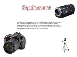 The equipment we used use help to help produce our piece, was simple but efficient.
We used a Nikon DSLR for our main task, as we learnt from the Prelim that the
Handycam wasn’t sufficient enough for the high quality images that we needed,
especially for effective shots such as the close up of eyes. We also used a tripod with
the Handycam, however for the final piece we didn’t use it.
 