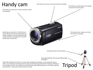 Handy cam
Tripod
The lenses has a cover here, in order to protect it when
out and about.
Tripod; We decided for the Prelim to use the tripod alongside the Handycam, as we needed still precise
shots. It was useful when panning around the areas, and worked really well with the Handycam. Whereas in
our final piece we didn’t use a tripod, as it would have been quite difficult placing it in the woods, especially
with high shots – there were lots of branches in the way.
This helps with pan shots smoothly.
Handy Cam; we used this is in the Prelim as it
was an efficient size and was exactly what we
needed. However, the sound quality was high
enough, therefore we decided not to include
sound rather a sound track.
These adjustable feet, help you get difficult angles
and heights.
This is button is to zoom in and out of the shot, smoothly.
This allows you to take photos even though
its primarily a video recorder.
This flip out screen, allows you to view
the shot from any angle.
 