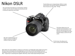 Nikon DSLR
Nikon DSLR; This camera fulfilled our needs for our final piece, it provided high quality images for the piece.
We learnt how to manipulate the natural lighting for our own shots, and then we decided to edit and
manipulate it further on Final Cut Pro. When all the film was on a SD card, we then transferred it on to the
Mac – using the port. Everything works together efficiently, and we really enjoyed editing the pieces.
This is the button that allows you to take photos, however
we didn’t use this tool as for photos we primarily we used
an IPhone for behind the scene shots.
The dial allows you to change between different modes
of the camera, from portrait mode for photography, to
then of course our main mode – filming.
This button allows you to use
automatic and manual focus, in our
piece we used manual focus as we
use focus a lot throughout our piece,
therefore being in control of it was
useful.
On the lenses, this allows you to
zoom in and out of the shot easily.
We used a standard lenses, as it
helped us achieve the different
number of shots we needed.
 