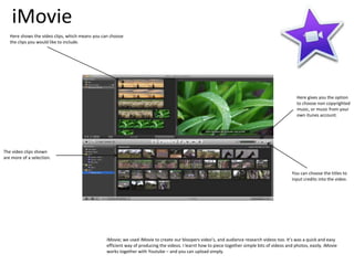iMovie
iMovie; we used iMovie to create our bloopers video’s, and audience research videos too. It’s was a quick and easy
efficient way of producing the videos. I learnt how to piece together simple bits of videos and photos, easily. iMovie
works together with Youtube – and you can upload simply.
Here shows the video clips, which means you can choose
the clips you would like to include.
The video clips shown
are more of a selection.
Here gives you the option
to choose non copyrighted
music, or music from your
own itunes account.
You can choose the titles to
input credits into the video.
 