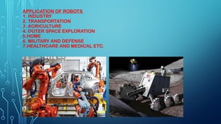 APPLICATION OF ROBOTS
1. INDUSTRY
2. TRANSPORTATION
3. AGRICULTURE
4. OUTER SPACE EXPLORATION
5.HOME
6. MILITARY AND DEFENSE
7.HEALTHCARE AND MEDICAL ETC.
 