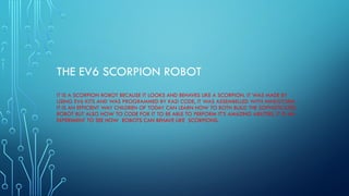 THE EV6 SCORPION ROBOT
IT IS A SCORPION ROBOT BECAUSE IT LOOKS AND BEHAVES LIKE A SCORPION. IT WAS MADE BY
USING EV6 KITS AND WAS PROGRAMMED BY KAZI CODE, IT WAS ASSEMBELLED WITH MINDSTORM .
IT IS AN EFFICIENT WAY CHILDREN OF TODAY CAN LEARN HOW TO BOTH BUILD THE SOPHISTICATED
ROBOT BUT ALSO HOW TO CODE FOR IT TO BE ABLE TO PERFORM IT’S AMAZING ABILITIES. IT IS AN
EXPERIMENT TO SEE HOW ROBOTS CAN BEHAVE LIKE SCORPIONS.
 