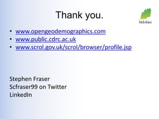 Thank you. 
• www.opengeodemographics.com 
• www.public.cdrc.ac.uk 
• www.scrol.gov.uk/scrol/browser/profile.jsp 
Stephen Fraser 
Scfraser99 on Twitter 
LinkedIn 
