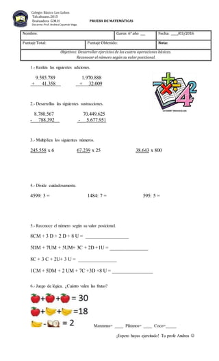 1.- Realiza las siguientes adiciones.
9.585.789 1.970.888
+ 41.358 + 32.009
2.- Desarrollas las siguientes sustracciones.
8.780.567 70.449.625
- 788.392 - 5.677.951
3.- Multiplica los siguientes números.
245.558 x 6 67.239 x 25 38.643 x 800
4.- Divide cuidadosamente.
4599: 3 = 1484: 7 = 595: 5 =
5.- Reconoce el número según su valor posicional.
8CM + 3 D + 2 D + 8 U = _________________
5DM + 7UM + 5UM+ 3C + 2D +1U = _______________
8C + 3 C + 2U+ 3 U = _______________
1CM + 5DM + 2 UM + 7C +3D +8 U = ________________
6.- Juego de lógica. ¿Cuánto valen las frutas?
Manzanas= ____ Plátanos= ____ Coco=_____
¡Espero hayas ejercitado! Tu profe Andrea
Nombre: Curso: 6° año ___ Fecha: ____/03/2016
Puntaje Total: Puntaje Obtenido: Nota:
Objetivos: Desarrollar ejercicios de las cuatro operaciones básicas.
Reconocer el número según su valor posicional.
Colegio Básico Los Lobos
Talcahuano.2015
Evaluadora G.M.H PRUEBA DE MATEMÀTICAS
Docente:Prof. Andrea Cayumán Vega.